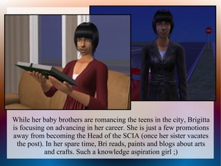 While her baby brothers are romancing the teens in the city, Brigitta
is focusing on advancing in her career. She is just a few promotions
away from becoming the Head of the SCIA (once her sister vacates
  the post). In her spare time, Bri reads, paints and blogs about arts
            and crafts. Such a knowledge aspiration girl ;)
 