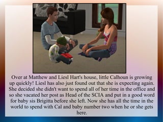 Over at Matthew and Liesl Hart's house, little Calhoun is growing
up quickly! Liesl has also just found out that she is expecting again.
She decided she didn't want to spend all of her time in the office and
so she vacated her post as Head of the SCIA and put in a good word
 for baby sis Brigitta before she left. Now she has all the time in the
 world to spend with Cal and baby number two when he or she gets
                                 here.
 