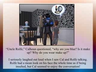 “Uncle Rolfe,” Calhoun questioned, “why are you blue? Is it make
                up? Why do you wear make up?”

  I seriously laughed out loud when I saw Cal and Rolfe talking.
   Rolfe had a mean look on his face the whole time as if being
         insulted, but Cal seemed to enjoy the conversation!
 