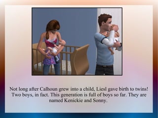 Not long after Calhoun grew into a child, Liesl gave birth to twins!
 Two boys, in fact. This generation is full of boys so far. They are
                   named Kenickie and Sonny.
 