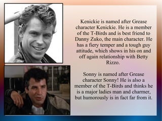 Kenickie is named after Grease
character Kenickie. He is a member
 of the T-Birds and is best friend to
Danny Zuko, the main character. He
has a fiery temper and a tough guy
attitude, which shows in his on and
  off again relationship with Betty
               Rizzo.

     Sonny is named after Grease
    character Sonny! He is also a
member of the T-Birds and thinks he
 is a major ladies man and charmer,
but humorously is in fact far from it.
 