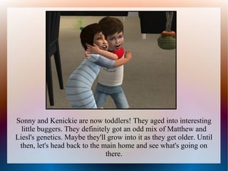 Sonny and Kenickie are now toddlers! They aged into interesting
  little buggers. They definitely got an odd mix of Matthew and
Liesl's genetics. Maybe they'll grow into it as they get older. Until
 then, let's head back to the main home and see what's going on
                                there.
 