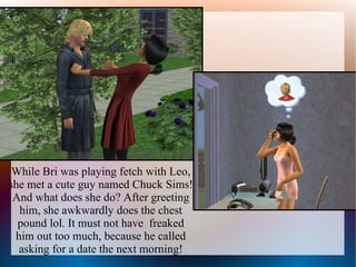 While Bri was playing fetch with Leo,
she met a cute guy named Chuck Sims!
 And what does she do? After greeting
  him, she awkwardly does the chest
  pound lol. It must not have freaked
 him out too much, because he called
  asking for a date the next morning!
 