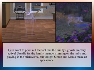 I just want to point out the fact that the family's ghosts are very
active! Usually it's the family members turning on the radio and
playing in the microwave, but tonight Simon and Mania make an
                            appearance.
 