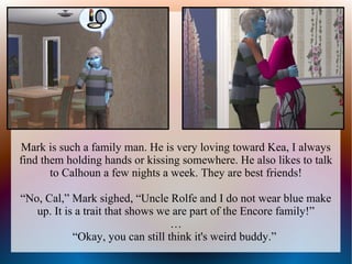 Mark is such a family man. He is very loving toward Kea, I always
find them holding hands or kissing somewhere. He also likes to talk
       to Calhoun a few nights a week. They are best friends!

“No, Cal,” Mark sighed, “Uncle Rolfe and I do not wear blue make
   up. It is a trait that shows we are part of the Encore family!”
                                  …
            “Okay, you can still think it's weird buddy.”
 