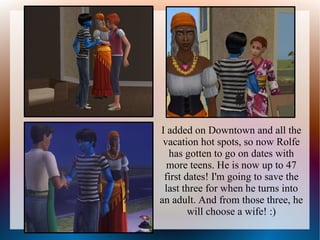 I added on Downtown and all the
 vacation hot spots, so now Rolfe
  has gotten to go on dates with
  more teens. He is now up to 47
 first dates! I'm going to save the
 last three for when he turns into
an adult. And from those three, he
        will choose a wife! :)
 