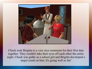Chuck took Brigitta to a very nice restaurant for their first date
 together. They couldn't take their eyes off each other the entire
night. Chuck was giddy as a school girl and Brigitta developed a
            major crush on him. It's going well so far!
 