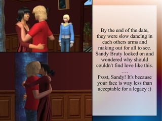 By the end of the date,
they were slow dancing in
   each others arms and
 making out for all to see.
Sandy Bruty looked on and
  wondered why should
couldn't find love like this.
             ….
 Pssst, Sandy! It's because
 your face is way less than
 acceptable for a legacy ;)
 