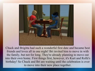 Chuck and Brigitta had such a wonderful first date and became best
  friends and loves all in one night! Bri invited him to move in with
  the family, but not for long. They're already planning to move out
into their own home. First things first, however, it's Kurt and Rolfe's
 birthday! So Chuck and Bri are waiting until the celebration is over
                to move into their new place together.
 