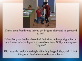 Chuck even found some time to get Brigitta alone and he proposed
                           to her!

“Now that your brothers have had their time in the spotlight, it's our
turn. I want to be with you the rest of our lives. Will you marry me,
                              Brigitta?”

Of course she said yes and right after they hugged, they packed their
            things and headed over to their new home.
 