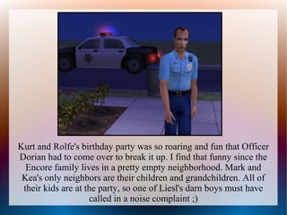 Kurt and Rolfe's birthday party was so roaring and fun that Officer
Dorian had to come over to break it up. I find that funny since the
  Encore family lives in a pretty empty neighborhood. Mark and
 Kea's only neighbors are their children and grandchildren. All of
 their kids are at the party, so one of Liesl's darn boys must have
                    called in a noise complaint ;)
 