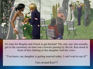 It's time for Brigitta and Chuck to get hitched! The only one who actually
got to the ceremony on time was a townie passing by the lot. Kea stood in
            front of him chatting as her daughter said her vows.

“You know, my daughter is getting married today. I can't wait to see it!”

                          Turn around Kea!!!!
 