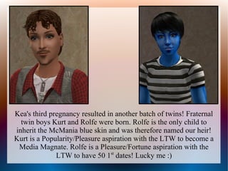 Kea's third pregnancy resulted in another batch of twins! Fraternal
  twin boys Kurt and Rolfe were born. Rolfe is the only child to
inherit the McMania blue skin and was therefore named our heir!
Kurt is a Popularity/Pleasure aspiration with the LTW to become a
 Media Magnate. Rolfe is a Pleasure/Fortune aspiration with the
              LTW to have 50 1st dates! Lucky me :)
 