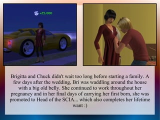 Brigitta and Chuck didn't wait too long before starting a family. A
 few days after the wedding, Bri was waddling around the house
   with a big old belly. She continued to work throughout her
pregnancy and in her final days of carrying her first born, she was
promoted to Head of the SCIA... which also completes her lifetime
                              want :)
 