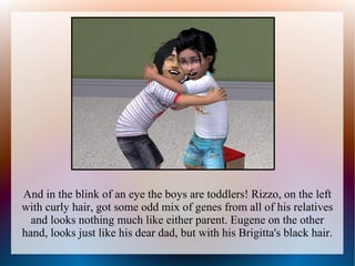 And in the blink of an eye the boys are toddlers! Rizzo, on the left
with curly hair, got some odd mix of genes from all of his relatives
  and looks nothing much like either parent. Eugene on the other
hand, looks just like his dear dad, but with his Brigitta's black hair.
 