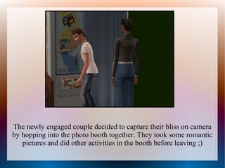 The newly engaged couple decided to capture their bliss on camera
by hopping into the photo booth together. They took some romantic
   pictures and did other activities in the booth before leaving ;)
 