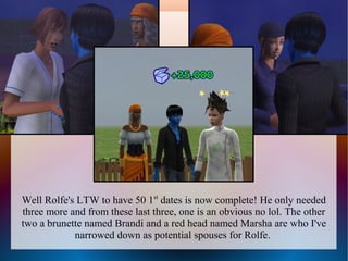 Well Rolfe's LTW to have 50 1st dates is now complete! He only needed
three more and from these last three, one is an obvious no lol. The other
two a brunette named Brandi and a red head named Marsha are who I've
            narrowed down as potential spouses for Rolfe.
 
