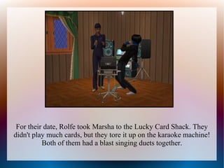 For their date, Rolfe took Marsha to the Lucky Card Shack. They
didn't play much cards, but they tore it up on the karaoke machine!
          Both of them had a blast singing duets together.
 