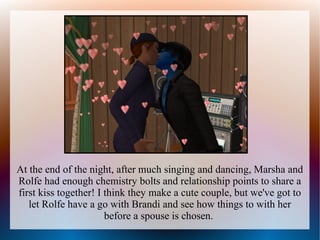 At the end of the night, after much singing and dancing, Marsha and
Rolfe had enough chemistry bolts and relationship points to share a
first kiss together! I think they make a cute couple, but we've got to
   let Rolfe have a go with Brandi and see how things to with her
                       before a spouse is chosen.
 
