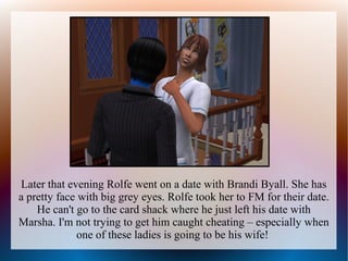 Later that evening Rolfe went on a date with Brandi Byall. She has
a pretty face with big grey eyes. Rolfe took her to FM for their date.
    He can't go to the card shack where he just left his date with
Marsha. I'm not trying to get him caught cheating – especially when
              one of these ladies is going to be his wife!
 