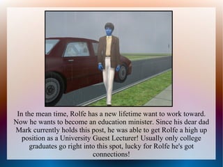 In the mean time, Rolfe has a new lifetime want to work toward.
Now he wants to become an education minister. Since his dear dad
Mark currently holds this post, he was able to get Rolfe a high up
   position as a University Guest Lecturer! Usually only college
      graduates go right into this spot, lucky for Rolfe he's got
                            connections!
 