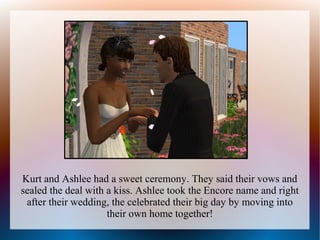 Kurt and Ashlee had a sweet ceremony. They said their vows and
sealed the deal with a kiss. Ashlee took the Encore name and right
 after their wedding, the celebrated their big day by moving into
                     their own home together!
 
