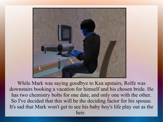 While Mark was saying goodbye to Kea upstairs, Rolfe was
downstairs booking a vacation for himself and his chosen bride. He
 has two chemistry bolts for one date, and only one with the other.
 So I've decided that this will be the deciding factor for his spouse.
It's sad that Mark won't get to see his baby boy's life play out as the
                                 heir.
 