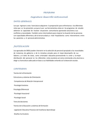 PROGRAMA<br />Asignatura: desarrollo motivacional<br />DATOS GENERALES   <br />Los que  ingresan a esta  licenciatura adquieren  la preparación para enfrentarse a  los diferentes  retos que  se  les presenten, ya que al usar  sus herramientas vistas en  los programas  de  estudio  obtienen  la  capacidad  de  resolver  situaciones  comunitarias aportando soluciones a sus conflictos y necesidades. También como intermediario para mejorar la situación de las personas con capacidades diferentes y de la tercera edad y a  nivel  hospitalarios  como  interventores  entre  los  pacientes  y  el  personal administrativo. <br />JUSTIFICACION <br />Los egresados de ORSE pueden intervenir en la selección de personal apropiado a las necesidades  de  instancias  de  gobierno  o  de  la  iniciativa  privada  para  el  mejor desempeño  de  sus  labores  y  el  éxito  de  éstas,  como  orientador  educativo promoviendo  la  unión  y  la mejor  distribución  del  personal  en  los  diferentes  ciclos escolares así como orientando a los alumnos a elegir su licenciatura adecuada en base a sus habilidades evitando así la deserción escolar. <br />CONTENIDOS <br />Teorías de la Orientación <br />Estructuras y sistemas de Orientación<br /> Competencias de Relación Interpersonal<br /> Psicología Evolutiva <br />Psicología Diferencial<br /> Psicología Vocacional<br /> Psicología Social <br />Toma de decisiones <br />Teorías de la Educación y sistemas de formación<br /> Legislación Educativa Procesos de Enseñanza-Aprendizaje<br /> Diseños Curriculares<br /> Factores que influyen en el rendimiento académico <br />COMPETENCIAS <br />Habilidad para motivar<br /> Aportación constructiva para solucionar problemas <br />Capacidad de Diálogo<br /> Capacidad para resolver conflictos<br /> Seguridad <br />Apoyo <br />Democracia<br /> Eficacia<br /> Saber escuchar<br />METODOLOGIA <br />Exposición<br />Mesa redonda<br />Debate<br />Dinámicas de grupo<br />EVALUACION <br />Asistencia………….10%<br />Participación……..20%<br />Trabajos…….20%<br />Practicas………15%<br />Examen……….35% <br />BIBLIOGRAFIA<br />