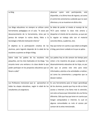 su blog. observar quien está participando, está
disponible, o la última hora de ingreso, así como
el control de comentarios cuidando que no sean
ofensivos y no se muestren en dicho sitio.
Los blogs educativos no siempre se utilizan como
herramienta pedagógica en el aula. "A veces por
desconocimiento de la herramienta, otras por la
pereza de romper la rutina diaria, fobia a la
tecnología o falta de motivación interna"
El objetivo es la participación creativa de los
alumnos, pero lograrlo depende de la edad de los
escolares a quienes se dirige el blog.
Se debe de perder el miedo al manejo de las
TIC´S para realizar la clase más amena y
despertar el interés de los alumnos, ya que por
lo regular se trabaja sólo con el material
concreto (libros, cuadernos, etc).
Hay que tomar en cuenta a que edad va dirigido
el blog, para tener cuidado en lo que se aplica.
Sobre todo los padres de los escolares más
pequeños, son los más implicados en los blogs. "Les
encanta tener una ventana a la clase desde la que
poder participar en los proyectos educativos que se
llevan a cabo"
Los padres hoy en día carecen de tiempo para
visitar a los maestros de grupo y preguntar el
desenvolvimiento educativo de los hijos, es por
ello que se presta este sitio para estar
informados y atentos a las actividades a realizar,
así como los comentarios y preguntas que se
deseen realizar.
Los Profesores mencionan que se aprovechan en
todas las etapas educativas, según la edad de los
estudiantes y la asignatura.
Es una herramienta para el mejor aprendizaje
de los alumnos, puesto que hoy en día se tiene
acceso a internet y les llama más la atención,
con esto se busca que interactúen de una forma
diferente. Sólo que hay que tener en cuenta que
tengan computadora e internet, lo cual en
algunas comunidades es nulo el acceso por
carecer de lo antes mencionado.
 