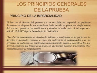 PRINCIPIO DE LA IMPARCIALIDAD
El Juez es el director del proceso y a su vez debe ser imparcial, no pudiendo
decantarse en ninguna de sus actuaciones hacia una de las partes, en ningún estado
del proceso, garantizar las condiciones y derecho de cada parte. A tal respecto el
artículo 15 del Código de Procedimiento Civil indica:
“Los Jueces garantizarán el derecho de defensa, y mantendrán a las partes en los
derechos y facultades comunes a ellas, sin preferencia ni desigualdades y en los
privativos de cada una, las mantendrán respectivamente, según lo acuerde la ley a la
diversa condición que tengan en el juicio, sin que puedan permitir ni permitirse ellos
extralimitaciones de ningún género.”
LOS PRINCIPIOS GENERALES
DE LA PRUEBA
 