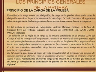 PRINCIPIO DE LA CARGA DE LA PRUEBA
Entendiendo la carga como una obligación; la carga de la prueba viene dada como la
obligación que tiene la parte de demostrar lo que alega, Es decir, demostrar el argumento
sobre un supuesto de hecho amparado en la norma que invocan o en la cual se amparan.
En tal sentido en ponencia del Magistrado: Antonio Ramírez Jiménez en la Sala de
Casación Civil del Tribunal Supremo de Justicia del 30/05/2006 Exp. AA20-C-2002-
000729, se indica:
“En relación con la regla de la carga de la prueba, establecida en el artículo 1354 del
Código Civil, se consagra allí un principio sustancial en materia de onus probandi, según
el cual, quien fundamente su demanda o su excepción en la afirmación o negación de un
hecho, está obligado a suministrar la prueba de la existencia o no existencia del hecho.
Con lo cual, cuando el demandado alega hechos nuevos en la excepción, tocará a él la
prueba correspondiente.
De tal manera que, desde el punto de vista procedimental, el legislador ha acogido de
manera expresa, el aforismo “reus in excipiendo fit actor” referido al principio general
según el cual: “corresponde al actor la carga de la prueba de los hechos que invoca en
su favor y corresponde al demandado la prueba de los hechos que invoca en su
defensa”.
LOS PRINCIPIOS GENERALES
DE LA PRUEBA
 
