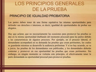 PRINCIPIO DE IGUALDAD PROBATORIA
Las partes deben tener de una forma equitativa las mismas oportunidades para
defender sus derechos e intereses, es decir; igualdad de oportunidades de probar sus
alegatos.
Hay que aclarar, que no necesariamente las ocasiones para promover las pruebas se
dan en la misma oportunidad (hablando del momento procesal) para las partes debido
a las características de algunos procesos. Por ejemplo, en el proceso laboral, el
demandante acompañará en su demanda las pruebas que crean pertinentes, las cuales
se guardarán mientras se desarrolle la audiencia preliminar. Y si no hay acuerdo, se va
a juicio, las pruebas de los demandantes son publicadas, y los demandados deberán
contestar y promover en esa oportunidad las pruebas que crean pertinentes. Sin
embargo, en ningún momento se violenta este principio, al efectivamente tener la
parte demandada su oportunidad procesal para promover pruebas.
LOS PRINCIPIOS GENERALES
DE LA PRUEBA
 