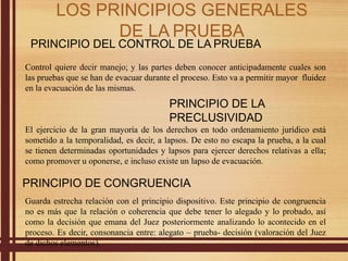 PRINCIPIO DEL CONTROL DE LA PRUEBA
Control quiere decir manejo; y las partes deben conocer anticipadamente cuales son
las pruebas que se han de evacuar durante el proceso. Esto va a permitir mayor fluidez
en la evacuación de las mismas.
PRINCIPIO DE LA
PRECLUSIVIDAD
El ejercicio de la gran mayoría de los derechos en todo ordenamiento jurídico está
sometido a la temporalidad, es decir, a lapsos. De esto no escapa la prueba, a la cual
se tienen determinadas oportunidades y lapsos para ejercer derechos relativas a ella;
como promover u oponerse, e incluso existe un lapso de evacuación.
PRINCIPIO DE CONGRUENCIA
Guarda estrecha relación con el principio dispositivo. Este principio de congruencia
no es más que la relación o coherencia que debe tener lo alegado y lo probado, así
como la decisión que emana del Juez posteriormente analizando lo acontecido en el
proceso. Es decir, consonancia entre: alegato – prueba- decisión (valoración del Juez
de dichos elementos).
LOS PRINCIPIOS GENERALES
DE LA PRUEBA
 