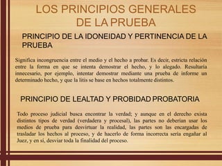 PRINCIPIO DE LA IDONEIDAD Y PERTINENCIA DE LA
PRUEBA
Significa incongruencia entre el medio y el hecho a probar. Es decir, estricta relación
entre la forma en que se intenta demostrar el hecho, y lo alegado. Resultaría
innecesario, por ejemplo, intentar demostrar mediante una prueba de informe un
determinado hecho, y que la litis se base en hechos totalmente distintos.
PRINCIPIO DE LEALTAD Y PROBIDAD PROBATORIA
Todo proceso judicial busca encontrar la verdad; y aunque en el derecho exista
distintos tipos de verdad (verdadera y procesal), las partes no deberían usar los
medios de prueba para desvirtuar la realidad, las partes son las encargadas de
trasladar los hechos al proceso, y de hacerlo de forma incorrecta sería engañar al
Juez, y en sí, desviar toda la finalidad del proceso.
LOS PRINCIPIOS GENERALES
DE LA PRUEBA
 