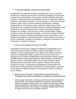 6. Contenidos digitales y procesos de aprendizaje
La elaboración de contenidos educativos multimedia para su uso en acciones
formativas de e-learning varía en función del enfoque pedagógico propuesto para
el diseño de la acción formativa. En ocasiones, el material educativo multimedia
ocupará un papel fundamental en el desarrollo del curso y comprenderá objetivos,
contenidos, actividades de evaluación, etc. Sin embargo, en otros casos, la acción
formativa incluye recursos diversos, actividades colaborativas, materiales
complementarios, etc. En ambos casos, la opción de otorgar mayor o menor
protagonismo a los materiales educativos se basa en aspectos pedagógicos, clave
del diseño de una acción formativa online. Frente a las acciones formativas
centradas en el profesor, en las que él es el centro de conocimiento y dirige y
controla el proceso de enseñanza-aprendizaje, encontramos acciones formativas
centradas en el alumno, basadas en la participación activa del estudiante, en la
resolución de problemas y el pensamiento crítico. Ambos enfoques son válidos, el
primero, instructivista y centrado en el profesor y el segundo, de orientación más
constructivista, centrado en el alumno.
7. Que son los paquetes de Scorm y los IMS
Los paquetes de Scorm son un bloque de material web empaquetado de una
manera que sigue el estándar SCORM de objetos de aprendizaje. Su icono
estándar es: Estos paquetes pueden incluir páginas web, gráficas, programas
Javascript, presentaciones Flash y cualquier otra cosa que funcione en un
navegador web. El módulo SCORM permite cargar fácilmente cualquier paquete
SCORM (Sharable Content Object Reference Model) estándar y convertirlo en
parte de un curso. Los paquetes de IMS son un cuerpo que ayuda a definir
estándares técnicos para varias cosas, incluyendo material para e-learning
(enseñanza en línea). La especificación del paquete de contenido IMS hace
posible que se almacenen bultos de material en un formato estándar, que puede
ser re-utilizado en diferentes sistemas, sin necesidad de convertir el material a
nuevos formatos.
8. Menciona por lo menos 10 Herramientas para la Creación y
Publicación de Contenido Didácticos, resaltando sus características
1. Ardora es una herramienta sencilla que permite crear tanto actividades en
formato HTML como páginas multimedia: crucigramas, sopas de letras,
galerías de imágenes, reproductores, etc. Cuenta con una versión portable
y está disponible en varias lenguas. En su web se muestran ejemplos, los
ficheros de descarga y varias ayudas. Hay algunos ejemplos para el área
de inglés de Primaria que son bastante atractivos.
 