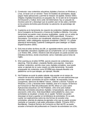 2. Constructor crea contenidos educativos digitales y funciona en Windows y
Linux, en local o en un servidor. Tiene 53 modelos de actividades, desde
juegos hasta aplicaciones y permite la inclusión de applets. Genera ODEs
(Objetos Digitales Educativos) en paquetes Zip. En la web de la Consejería
de Educación y Cultura de la Junta de Extremadura hay un paquete de
recursos para ver y descargar que se pueden usar en las aulas y también
en los propios domicilios para fomentar la autonomía de aprendizaje del
alumnado.
3. Cuadernia es la herramienta de creación de contenidos digitales educativos
de la Consejería de Educación y Ciencia de Castilla-La Mancha. Con esta
herramienta se pueden crear recursos reutilizables, cuenta con un editor de
cuadernos digitales, y una biblioteca de ODEs para Infantil, Primaria y
Secundaria. Los recursos son visualmente atractivos y motivadores para el
alumnado; están catalogados siguiendo el estándar LOM-ES 1.0 y añade
además la herramienta Cuaderna Catalogación para catalogar un Objeto
Digital Educativo (ODE).
4. EdiLimes el editor de libros de LIM, un agradable entorno para la creación
de materiales educativos digitales que se complementa con un visualizador
y un fichero XML, el libro. Desde la web del proyecto se puede acceder a la
biblioteca de libros, donde encontrarás varios materiales para el área de
inglés.
5. EXe Learning es el editor XHTML para la creación de contenidos para
elearning. Fácil de utilizar y bastante flexible para exportar, importar y
reutilizar contenidos, permite crear curso digitales completos; aquí puede
verse un ejemplo de un curso creado con esta herramienta. Se puede
empaquetar los contenidos como SCORM para después llevarlos a la
plataforma con la que trabajes, por ejemplo, Moodle.
6. Hot Potatoes es quizá la patata caliente más popular en el campo de
creación de recursos educativos digitales. Cuenta con seis aplicaciones que
permiten realizar actividades de opción múltiple, de respuestas cortas,
crucigramas, ejercicios de rellenar huecos, ordenar y asociar. Funciona en
Windows y Linux y necesitas tener instalado Java en tu equipo. El Servicio
de Formación en Red del profesorado del ITE ofrece un curso sobre
Aplicaciones educativas con Hot Potatoes. JClic sirve para realizar
diferentes actividades educativas digitales: rompecabezas, ejercicios de
asociación, entre otros. Está desarrollado sobre plataforma Java y sus
actividades se visualizan a través de un applet. También se pueden
descargar en local y guardar en la biblioteca de actividades. En su web,
cuenta con explicaciones sobre las dos formas de acceder a las
actividades, además de páginas de ejemplos a los que se puede acceder
mediante un buscador y que están enfocadas a Infantil, Primaria, ESO y
Bachillerato. Desde el Servicio de Formación en Red del ITE se puede
acceder a formación del profesorado en Creación de actividades con JClic.
 