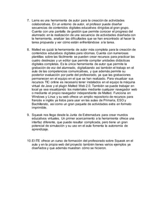 7. Lams es una herramienta de autor para la creación de actividades
colaborativas. En un entorno de autor, el profesor puede diseñar
secuencias de contenidos digitales educativos dirigidas al gran grupo.
Cuenta con una pantalla de gestión que permite conocer el progreso del
alumnado en la realización de una secuencia de actividades diseñada con
la herramienta, analizar las dificultades que se han encontrado al hacer la
tarea propuesta y ver cómo están enfrentándose a la tarea.
8. Malted es quizá la herramienta de autor más completa para la creación de
contenidos educativos digitales para idiomas. Cuenta con numerosas
plantillas sobre las fácilmente se pueden crear recursos para practicar las
cuatro destrezas y un editor que permite compilar unidades didácticas
digitales completas. Es la única herramienta de autor que permite la
grabación de voz del alumnado, digitalizando así también el trabajo en el
aula de las competencias comunicativas, y que además permite su
posterior evaluación por parte del profesorado, ya que las grabaciones
permanecen en el equipo en el que se han realizado. Para visualizar sus
recursos TIC online es necesario tener instalados en el equipo la máquina
virtual de Java y el plugin Malted Web 2.0. También se puede trabajar en
local ya sea visualizando los materiales mediante cualquier navegador web
o mediante el propio navegador independiente de Malted. Funciona en
Windows y Linux y su web ofrece un amplio repositorio de recursos para
francés e inglés ya listos para usar en las aulas de Primaria, ESO y
Bachillerato, así como un gran paquete de actividades extra en formato
imprimible.
9. Squeak nos llega desde la Junta de Extremadura para crear mundos
educativos virtuales. Un primer acercamiento a la herramienta ofrece una
interfaz diferente, que puede resultar complicada, pero tiene un gran
potencial de simulación y su uso en el aula fomenta la autonomía de
aprendizaje.
10.El ITE ofrece un curso de formación del profesorado sobre Squeak en el
aula y en la propia web del proyecto también tienes varios ejemplos ya
diseñados y que además muestran cómo se hicieron.
 