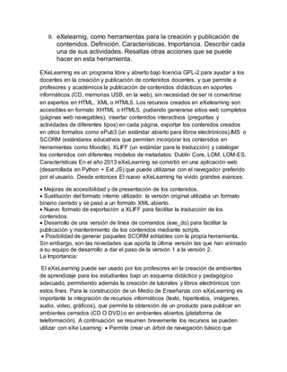 9. eXelearnig, como herramientas para la creación y publicación de
contenidos. Definición. Características. Importancia. Describir cada
una de sus actividades. Resaltas otras acciones que se puede
hacer en esta herramienta.
EXeLearning es un programa libre y abierto bajo licencia GPL-2 para ayudar a los
docentes en la creación y publicación de contenidos docentes, y que permite a
profesores y académicos la publicación de contenidos didácticos en soportes
informáticos (CD, memorias USB, en la web), sin necesidad de ser ni convertirse
en expertos en HTML, XML o HTML5. Los recursos creados en eXelearning son
accesibles en formato XHTML o HTML5, pudiendo generarse sitios web completos
(páginas web navegables), insertar contenidos interactivos (preguntas y
actividades de diferentes tipos) en cada página, exportar los contenidos creados
en otros formatos como ePub3 (un estándar abierto para libros electrónicos),IMS o
SCORM (estándares educativos que permiten incorporar los contenidos en
herramientas como Moodle), XLIFF (un estándar para la traducción) y catalogar
los contenidos con diferentes modelos de metadatos: Dublín Core, LOM, LOM-ES.
Características En el año 2013 eXeLearning se convirtió en una aplicación web
(desarrollada en Python + Ext JS) que puede utilizarse con el navegador preferido
por el usuario. Desde entonces El nuevo eXeLearning ha vivido grandes avances:
 Mejoras de accesibilidad y de presentación de los contenidos.
 Sustitución del formato interno utilizado: la versión original utilizaba un formato
binario cerrado y se pasó a un formato XML abierto.
 Nuevo formato de exportación a XLIFF para facilitar la traducción de los
contenidos.
 Desarrollo de una versión de línea de comandos (exe_do) para facilitar la
publicación y mantenimiento de los contenidos mediante scripts.
 Posibilidad de generar paquetes SCORM editables con la propia herramienta.
Sin embargo, son las novedades que aporta la última versión las que han animado
a su equipo de desarrollo a dar el paso de la versión 1 a la versión 2.
La Importancia:
El eXeLearning puede ser usado por los profesores en la creación de ambientes
de aprendizaje para los estudiantes bajo un esquema didáctico y pedagógico
adecuado, permitiendo además la creación de tutorales y libros electrónicos con
estos fines. Para la construcción de un Medio de Enseñanza con eXeLearning es
importante la integración de recursos informáticos (texto, hipertextos, imágenes,
audio, video, gráficos), que permita la obtención de un producto para publicar en
ambientes cerrados (CD O DVD) o en ambientes abiertos (plataforma de
teleformación). A continuación se resumen brevemente los recursos se pueden
utilizar con eXe Learning:  Permite crear un árbol de navegación básico que
 