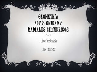 GEOMETRÍA
ACT 3 UNIDAD 5
RADIALES CILÍNDRICOS
José valencia
No. 201513
 