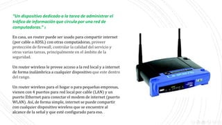 “Un dispositivo dedicado a la tarea de administrar el
tráfico de información que circula por una red de
computadoras.” 1
En casa, un router puede ser usado para compartir internet
(por cable o ADSL) con otras computadoras, proveer
protección de firewall, controlar la calidad del servicio y
otras varias tareas, principalmente en el ámbito de la
seguridad.
Un router wireless le provee acceso a la red local y a internet
de forma inalámbrica a cualquier dispositivo que este dentro
del rango.
Un router wireless para el hogar o para pequeñas empresas,
vienen con 4 puertos para red local por cable (LAN) y un
puerto Ethernet para conectar el modem de internet (puerto
WLAN). Así, de forma simple, internet se puede compartir
con cualquier dispositivo wireless que se encuentre al
alcance de la señal y que esté configurado para eso.
 