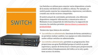 Los Switches se utilizan para conectar varios dispositivos a través
de la misma red dentro de un edificio u oficina. Por ejemplo, un
switch puede conectar las computadoras, impresoras y servidores,
creando una red de recursos compartidos.
El switch actuará de controlador, permitiendo a los diferentes
dispositivos compartir información y comunicarse entre sí.
Mediante el uso compartido de información y la asignación de
recursos, los switches permiten ahorrar dinero y aumentar la
productividad.
Existen dos tipos básicos de switches:
 Los switches no administrado; funcionan de forma automática y
no permiten realizar cambios. Los equipos en redes domésticas
suelen utilizar switches no administrados.
 Los switches administrados; permiten su programación. Esto
proporciona una gran flexibilidad porque el switch se puede
supervisar y ajustar de forma local o remota para proporcionarle
control sobre el desplazamiento del tráfico en la red y quién
tiene acceso a la misma.
 