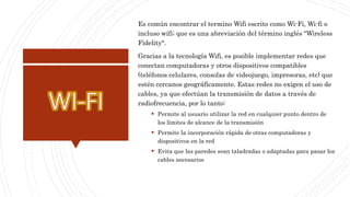 Es común encontrar el termino Wifi escrito como Wi-Fi, Wi-fi o
incluso wifi; que es una abreviación del término inglés "Wireless
Fidelity".
Gracias a la tecnología Wifi, es posible implementar redes que
conectan computadoras y otros dispositivos compatibles
(teléfonos celulares, consolas de videojuego, impresoras, etc) que
estén cercanos geográficamente. Estas redes no exigen el uso de
cables, ya que efectúan la transmisión de datos a través de
radiofrecuencia, por lo tanto:
 Permite al usuario utilizar la red en cualquier punto dentro de
los límites de alcance de la transmisión
 Permite la incorporación rápida de otras computadoras y
dispositivos en la red
 Evita que las paredes sean taladradas o adaptadas para pasar los
cables necesarios
 