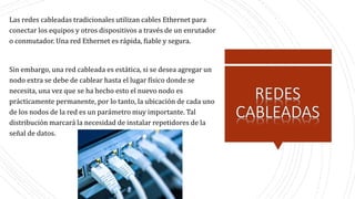 Las redes cableadas tradicionales utilizan cables Ethernet para
conectar los equipos y otros dispositivos a través de un enrutador
o conmutador. Una red Ethernet es rápida, fiable y segura.
Sin embargo, una red cableada es estática, si se desea agregar un
nodo extra se debe de cablear hasta el lugar físico donde se
necesita, una vez que se ha hecho esto el nuevo nodo es
prácticamente permanente, por lo tanto, la ubicación de cada uno
de los nodos de la red es un parámetro muy importante. Tal
distribución marcará la necesidad de instalar repetidores de la
señal de datos.
 