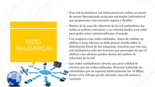 REDES
INALÁMBRICAS
 Una red inalámbrica con infraestructura utiliza un punto
de acceso (denominado asimismo enrutador inalámbrico)
que proporciona una conexión segura y flexible.
 Dentro de la zona de cobertura de la red inalámbrica los
nodos se podrán comunicar y no estarán atados a un cable
para poder estar comunicados por el mundo
 Con respecto a las redes cableadas. Antes de cablear un
edificio o unas oficinas se debe pensar mucho sobre la
distribución física de las máquinas, mientras que con una
red inalámbrica sólo nos tenemos que preocupar de que el
edificio o las oficinas queden dentro del ámbito de
cobertura de la red
 Las redes inalámbricas ofrecen una peor calidad de
servicio que las redes cableadas. Estamos hablando de
velocidades que no superan habitualmente los 10 Mbps,
frente a los 100 que puede alcanzar una red normal y
corriente
 