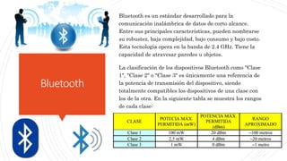 Bluetooth
Bluetooth es un estándar desarrollado para la
comunicación inalámbrica de datos de corto alcance.
Entre sus principales características, pueden nombrarse
su robustez, baja complejidad, bajo consumo y bajo costo.
Esta tecnología opera en la banda de 2.4 GHz. Tiene la
capacidad de atravesar paredes u objetos.
La clasificación de los dispositivos Bluetooth como "Clase
1", "Clase 2" o "Clase 3" es únicamente una referencia de
la potencia de transmisión del dispositivo, siendo
totalmente compatibles los dispositivos de una clase con
los de la otra. En la siguiente tabla se muestra los rangos
de cada clase:
 