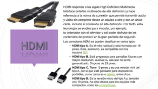 HDMI responde a las siglas High Definition Multimedia
Interface (interfaz multimedia de alta definición) y hace
referencia a la norma de conexión que permite transmitir audio
y vídeo sin comprimir desde un equipo a otro y con un único
cable, incluido el contenido en alta definición. Por tanto, esta
tecnología se emplea para vincular, por ejemplo,
tu ordenador con el televisor y así poder disfrutar de los
contenidos del primero en la gran pantalla del segundo.
Los conectores HDMI se pueden clasificar en varios tipos:
 HDMI tipo A. Es el más habitual y está formado por 19
pines. Éste, asimismo, es compatible con los
equipos DVI.
 HDMI tipo B. Está preparado para pantallas futuras con
mayor resolución, aunque su uso aún no se ha
generalizado. Dispone de 29 pines.
 HDMI tipo C. Tiene 19 pines y es una versión mini del
tipo A, por lo que está pensado para dispositivos
portátiles, como cámaras o tablets, entre otros.
 HDMI tipo D. Es la versión micro del tipo A y, también
con 19 pines, ha sido ideada para los equipos más
compactos, como los smartphones.
 