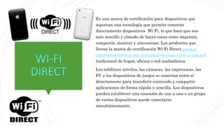 Es una marca de certificación para dispositivos que
soportan una tecnología que permite conectar
directamente dispositivos Wi-Fi, lo que hace que sea
más sencillo y cómodo de hacer cosas como imprimir,
compartir, mostrar y sincronizar. Los productos que
llevan la marca de certificación Wi-Fi Direct pueden
conectarse entre sí sin necesidad de conectarse a una red
tradicional de hogar, oficina o red inalámbrica.
Los teléfonos móviles, las cámaras, las impresoras, las
PC y los dispositivos de juegos se conectan entre sí
directamente para transferir contenido y compartir
aplicaciones de forma rápida y sencilla. Los dispositivos
pueden establecer una conexión de uno a uno o un grupo
de varios dispositivos puede conectarse
simultáneamente.
 