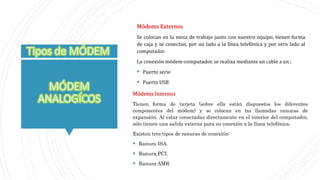Módems Internos
Tienen forma de tarjeta (sobre ella están dispuestos los diferentes
componentes del módem) y se colocan en las llamadas ranuras de
expansión. Al estar conectadas directamente en el interior del computador,
sólo tienen una salida externa para su conexión a la línea telefónica.
Existen tres tipos de ranuras de conexión:
 Ranura ISA.
 Ranura PCI.
 Ranura AMR
Módems Externos
Se colocan en la mesa de trabajo junto con nuestro equipo, tienen forma
de caja y se conectan, por un lado a la línea telefónica y por otro lado al
computador.
La conexión módem-computador, se realiza mediante un cable a un :
 Puerto serie
 Puerto USB
 
