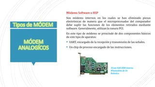 Módems Software o HSP
Son módems internos en los cuales se han eliminado piezas
electrónicas de manera que el microprocesador del computador
debe suplir las funciones de los elementos retirados mediante
software. Generalmente, utilizan la ranura PCI.
En este tipo de módems se prescinde de dos componentes básicos
de este tipo de aparatos:
 UART, encargado de la recepción y transmisión de las señales.
 Un chip de proceso encargado de las instrucciones.
3Com 56K OEM Interno
Winmodem de Us
Robotics
 
