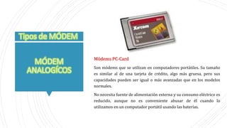 Módems PC-Card
Son módems que se utilizan en computadores portátiles. Su tamaño
es similar al de una tarjeta de crédito, algo más gruesa, pero sus
capacidades pueden ser igual o más avanzadas que en los modelos
normales.
No necesita fuente de alimentación externa y su consumo eléctrico es
reducido, aunque no es conveniente abusar de él cuando lo
utilizamos en un computador portátil usando las baterías.
 